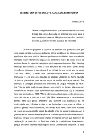 2
GÊNERO: UMA CATEGORIA ÚTIL PARA ANÁLISE HISTÓRICA
JOAN SCOTT
Gênero: categoria que indica por meio de desinências uma
divisão dos nomes baseada em critérios tais como sexo e
associações psicológicas. Há gêneros masculino, feminino
e neutro. (Dicionário Aurélio Buarque de Holanda).
Os que se propõem a codificar os sentidos das palavras lutam por
uma causa perdida, porque as palavras, como as idéias e as coisas que elas
significam, têm uma história. Nem os professores da Oxford nem a academia
Francesa foram inteiramente capazes de controlar a maré, de captar e fixar os
sentidos livres do jogo da invenção e da imaginação humana. Mary Wortley
Montagu acrescentava a ironia à sua denúncia do “belo sexo” (“meu único
consolo em pertencer a este gênero é ter certeza de que nunca vou me casar
com uma delas”) fazendo uso, deliberadamente errado, da referência
gramatical (1). Ao longo dos séculos, as pessoas utilizaram de forma figurada
os termos gramaticais para evocar traços de caráter ou traços sexuais. Por
exemplo, a utilização proposta pelo Dicionário da Língua Francesa de 1876,
era: “Não se sabe qual é o seu gênero, se é macho ou fêmea, fala-se de um
homem muito retraído, cujos sentimentos são desconhecidos” (2). E Gladstone
fazia esta distinção em 1878: “Atena não tinha nada do sexo, a não ser gênero,
nada de mulher a não ser forma” (3). Mais recentemente – recentemente
demais para que possa encontrar seu caminho nos dicionários ou na
enciclopédia das ciências sociais – as feministas começaram a utilizar a
palavra “gênero” mais seriamente, no sentido mais literal, como uma maneira
de referir-se à organização social da relação entre os sexos. A relação com a
gramática é ao mesmo tempo explícita e cheia de possibilidades inexploradas.
Explícita, porque o uso gramatical implica em regras formais que decorrem da
designação de masculino ou feminino; cheia de possibilidades inexploradas,
porque em vários idiomas indoeuropeus existe uma terceira categoria – o sexo
 