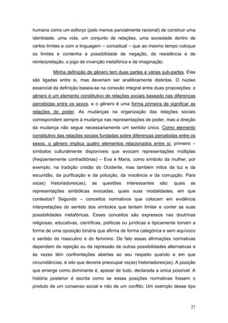 21
humana como um esforço (pelo menos parcialmente racional) de construir uma
identidade, uma vida, um conjunto de relações, uma sociedade dentro de
certos limites e com a linguagem – conceitual – que ao mesmo tempo coloque
os limites e contenha a possibilidade de negação, de resistência e de
reinterpretação, o jogo de invenção metafórica e de imaginação.
Minha definição de gênero tem duas partes e várias sub-partes. Elas
são ligadas entre si, mas deveriam ser analiticamente distintas. O núcleo
essencial da definição baseia-se na conexão integral entre duas proposições: o
gênero é um elemento constitutivo de relações sociais baseado nas diferenças
percebidas entre os sexos, e o gênero é uma forma primeira de significar as
relações de poder. As mudanças na organização das relações sociais
correspondem sempre à mudança nas representações de poder, mas a direção
da mudança não segue necessariamente um sentido único. Como elemento
constitutivo das relações sociais fundadas sobre diferenças percebidas entre os
sexos, o gênero implica quatro elementos relacionados entre si: primeiro –
símbolos culturalmente disponíveis que evocam representações múltiplas
(freqüentemente contraditórias) – Eva e Maria, como símbolo da mulher, por
exemplo, na tradição cristão do Ocidente, mas também mitos da luz e da
escuridão, da purificação e da poluição, da inocência e da corrupção. Para
os(as) historiadores(as), as questões interessantes são: quais as
representações simbólicas evocadas, quais suas modalidades, em que
contextos? Segundo – conceitos normativos que colocam em evidência
interpretações do sentido dos símbolos que tentam limitar e conter as suas
possibilidades metafóricas. Esses conceitos são expressos nas doutrinas
religiosas, educativas, científicas, políticas ou jurídicas e tipicamente tomam a
forma de uma oposição binária que afirma de forma categórica e sem equívoco
o sentido do masculino e do feminino. De fato essas afirmações normativas
dependem da rejeição ou da repressão de outras possibilidades alternativas e
às vezes têm confrontações abertas ao seu respeito quando e em que
circunstâncias, é isto que deveria preocupar os(as) historiadores(as). A posição
que emerge como dominante é, apesar de tudo, declarada a única possível. A
história posterior é escrita como se essas posições normativas fossem o
produto de um consenso social e não de um conflito. Um exemplo desse tipo
 