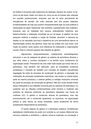 22
de história é fornecido pelo tratamento da ideologia vitoriana da mulher no lar,
como se ela fosse criada num bloco só, como se ela só tivesse sido colocada
em questão posteriormente, enquanto que ela foi tema permanente de
divergências de opinião. Um outro exemplo vem dos grupos religiosos
fundamentalistas de hoje que querem necessariamente ligar as suas práticas à
restauração do papel “tradicional” das mulheres, supostamente mais autêntico,
enquanto que na realidade tem poucos antecedentes históricos que
testemunhariam a realização inconteste de um tal papel. O objetivo da nova
pesquisa histórica é explodir a noção de fixidade, descobrir a natureza do
debate ou da repressão que leva a aparência de uma permanência eterna na
representação binária dos gêneros. Esse tipo de análise tem que incluir uma
noção do político, tanto quanto uma referência às instituições e organizações
sociais. Esse é o terceiro aspecto das relações de gênero.
Alguns(mas) pesquisadores(as), notadamente antropólogos(as)
reduziram o uso da categoria de gênero ao sistema de parentesco (fixando o
seu olhar sobre o universo doméstico e na família como fundamento da
organização social). Precisamos de uma visão mais ampla que inclua não só o
parentesco, mas também (em particular, para as sociedades modernas
complexas) o mercado de trabalho (um mercado de trabalho sexualmente
segregado faz parte do processo de construção do gênero), a educação (as
instituições de educação socialmente masculinas, não mistas ou mistas fazem
parte do mesmo processo), o sistema político (o sufrágio masculino universal
faz parte do processo de construção do gênero). Não tem muito sentido limitar
essas instituições à sua utilidade funcional para os sistemas de parentesco, ou
sustentar que as relações contemporâneas entre homens e mulheres são
produtos de sistemas anteriores de parentesco baseados nas trocas de
mulheres (37). O gênero é construído através do parentesco, mas não
exclusivamente; ele é construído igualmente na economia, na organização
política e, pelo menos na nossa sociedade, opera atualmente de forma
amplamente independente do parentesco.
O quarto aspecto do gênero é a identidade subjetiva. Conferências
estabelecem distribuições de poder (um controle ou um acesso diferencial aos
recursos materiais e simbólicos, o gênero torna-se implicado na concepção e
 
