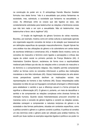 23
na construção do poder em si. O antropólogo francês Maurice Godelier
formulou isso desta forma: “não é a sexualidade que produz fantasmas na
sociedade, mas, sobretudo, a sociedade que fantasma na sexualidade, o
corpo. As diferenças entre os corpos que são ligados ao sexo, são
constantemente solicitadas para testemunhar as relações e fenômenos sociais
que não tem nada a ver com a sexualidade. Não só testemunhar, mas
testemunhar a favor, isto é, legitimar” (42).
A função de legitimação do gênero funciona de várias maneiras.
Bourdieu, por exemplo, mostrou como em certas culturas a exploração agrícola
era organizada segundo conceitos de tempo e de estação que baseavam-se
em definições específicas da oposição masculino/feminino. Gayatri Spivak fez
uma análise rica das utilizações do gênero e do colonialismo em certos textos
de escritoras britânicas e americanas (43), e Natallie Davis mostrou como os
conceitos de masculino e feminino eram ligados a percepções e críticas das
regras da ordem social no primeiro período da França Moderna (44). A
historiadora Caroline Bynum, esclareceu de forma nova a espiritualidade
medieval pela ênfase que ela deu às relações entre o conceito do masculino e
do feminino e o comportamento religioso. Seu trabalho permite compreender
melhor as formas como os conceitos informavam a política das instituições
monásticas e dos fiéis individuais (45). Os(as) historiadores(as) da arte abrem
novas perspectivas quando decifram as implicações sociais nas
representações do homens e das mulheres (46). Essas interpretações estão
baseadas na idéia de que as linguagens conceituais empregam a diferenciação
para estabelecer o sentido e que a diferença sexual é a forma principal de
significar a diferenciação (47). O gênero é, portanto, um meio de decodificar o
sentido e de compreender as relações complexas entre diversas formas de
interação humana. Quando os(as) historiadores(as) procuram encontrar as
maneiras como o conceito de gênero legitima e constrói as relações sociais,
eles/elas começam a compreender a natureza recíproca do gênero e da
sociedade e das formas particulares, situadas em contextos específicos, como
a política constrói o gênero e o gênero constrói a política. A política só constitui
um dos domínios onde o gênero pode ser utilizado para análise histórica. Eu
escolhi por duas razões os exemplos seguintes ligados á política e ao poder no
 