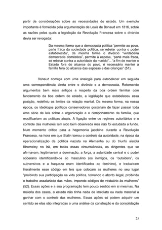 25
partir de considerações sobre as necessidades do estado. Um exemplo
importante é fornecido pela argumentação de Louis de Bonaud em 1816, sobre
as razões pelas quais a legislação da Revolução Francesa sobre o divórcio
devia ser revogada:
Da mesma forma que a democracia política “permite ao povo,
parte fraca da sociedade política, se rebelar contra o poder
estabelecido”, da mesma forma o divórcio “verdadeira
democracia doméstica”, permite à esposa, “parte mais fraca,
se rebelar contra a autoridade do marido”... “a fim de manter o
Estado fora do alcance do povo, é necessário manter a
família fora do alcance das esposas e das crianças” (51).
Bonaud começa com uma analogia para estabelecer em seguida
uma correspondência direta entre o divórcio e a democracia. Retomando
argumentos bem mais antigos a respeito da boa ordem familiar com
fundamento da boa ordem do estado, a legislação que estabeleceu essa
posição, redefiniu os limites da relação marital. Da mesma forma, na nossa
época, os ideólogos políticos conservadores gostariam de fazer passar toda
uma série de leis sobre a organização e o comportamento da família, que
modificariam as práticas atuais. A ligação entre os regimes autoritários e o
controle das mulheres tem sido bem observada mas não foi estudada a fundo.
Num momento crítico para a hegemonia jacobina durante a Revolução
Francesa, na hora em que Stalin tomou o controle da autoridade, na época da
operacionalização da política nazista na Alemanha ou do triunfo aiatolá
Khomeiny no Irã, em todas essas circunstâncias, os dirigentes que se
afirmavam, legitimavam a dominação, a força, a autoridade central e o poder
soberano identificando-os ao masculino (os inimigos, os “outsiders”, os
subversivos e a fraqueza eram identificados ao feminino), e traduziram
literalmente esse código em leis que colocam as mulheres no seu lugar
“proibindo sua participação na vida política, tornando o aborto ilegal, proibindo
o trabalho assalariado das mães, impondo códigos de vestuário às mulheres”
(52). Essas ações e a sua programação tem pouco sentido em si mesmas. Na
maioria dos casos, o estado não tinha nada de imediato ou nada material a
ganhar com o controle das mulheres. Essas ações só podem adquirir um
sentido se elas são integradas a uma análise da construção e da consolidação
 