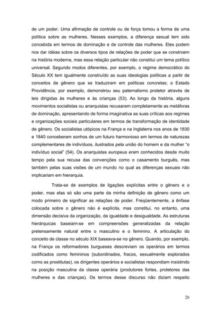 26
de um poder. Uma afirmação de controle ou de força tomou a forma de uma
política sobre as mulheres. Nesses exemplos, a diferença sexual tem sido
concebida em termos de dominação e de controle das mulheres. Eles podem
nos dar idéias sobre os diversos tipos de relações de poder que se constroem
na história moderna, mas essa relação particular não constitui um tema político
universal. Segundo modos diferentes, por exemplo, o regime democrático do
Século XX tem igualmente construído as suas ideologias políticas a partir de
conceitos de gênero que se traduziram em políticas concretas; o Estado
Providência, por exemplo, demonstrou seu paternalismo protetor através de
leis dirigidas às mulheres e às crianças (53). Ao longo da história, alguns
movimentos socialistas ou anarquistas recusaram completamente as metáforas
de dominação, apresentando de forma imaginativa as suas críticas aos regimes
e organizações sociais particulares em termos de transformação de identidade
de gênero. Os socialistas utópicos na França e na Inglaterra nos anos de 1830
e 1840 conceberam sonhos de um futuro harmonioso em termos de naturezas
complementares de indivíduos, ilustrados pela união do homem e da mulher “o
indivíduo social” (54). Os anarquistas europeus eram conhecidos desde muito
tempo pela sua recusa das convenções como o casamento burguês, mas
também pelas suas visões de um mundo no qual as diferenças sexuais não
implicariam em hierarquia.
Trata-se de exemplos de ligações explícitas entre o gênero e o
poder, mas elas só são uma parte da minha definição de gênero como um
modo primeiro de significar as relações de poder. Freqüentemente, a ênfase
colocada sobre o gênero não é explícita, mas constitui, no entanto, uma
dimensão decisiva da organização, da igualdade e desigualdade. As estruturas
hierárquicas baseiam-se em compreensões generalizadas da relação
pretensamente natural entre o masculino e o feminino. A articulação do
conceito de classe no século XIX baseava-se no gênero. Quando, por exemplo,
na França os reformadores burgueses descreviam os operários em termos
codificados como femininos (subordinados, fracos, sexualmente explorados
como as prostitutas), os dirigentes operários e socialistas respondiam insistindo
na posição masculina da classe operária (produtores fortes, protetores das
mulheres e das crianças). Os termos desse discurso não diziam respeito
 