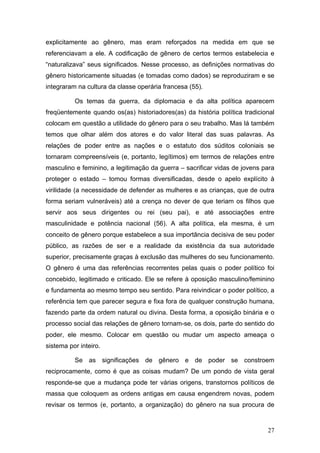 27
explicitamente ao gênero, mas eram reforçados na medida em que se
referenciavam a ele. A codificação de gênero de certos termos estabelecia e
“naturalizava” seus significados. Nesse processo, as definições normativas do
gênero historicamente situadas (e tomadas como dados) se reproduziram e se
integraram na cultura da classe operária francesa (55).
Os temas da guerra, da diplomacia e da alta política aparecem
freqüentemente quando os(as) historiadores(as) da história política tradicional
colocam em questão a utilidade do gênero para o seu trabalho. Mas lá também
temos que olhar além dos atores e do valor literal das suas palavras. As
relações de poder entre as nações e o estatuto dos súditos coloniais se
tornaram compreensíveis (e, portanto, legítimos) em termos de relações entre
masculino e feminino, a legitimação da guerra – sacrificar vidas de jovens para
proteger o estado – tomou formas diversificadas, desde o apelo explícito à
virilidade (a necessidade de defender as mulheres e as crianças, que de outra
forma seriam vulneráveis) até a crença no dever de que teriam os filhos que
servir aos seus dirigentes ou rei (seu pai), e até associações entre
masculinidade e potência nacional (56). A alta política, ela mesma, é um
conceito de gênero porque estabelece a sua importância decisiva de seu poder
público, as razões de ser e a realidade da existência da sua autoridade
superior, precisamente graças à exclusão das mulheres do seu funcionamento.
O gênero é uma das referências recorrentes pelas quais o poder político foi
concebido, legitimado e criticado. Ele se refere à oposição masculino/feminino
e fundamenta ao mesmo tempo seu sentido. Para reivindicar o poder político, a
referência tem que parecer segura e fixa fora de qualquer construção humana,
fazendo parte da ordem natural ou divina. Desta forma, a oposição binária e o
processo social das relações de gênero tornam-se, os dois, parte do sentido do
poder, ele mesmo. Colocar em questão ou mudar um aspecto ameaça o
sistema por inteiro.
Se as significações de gênero e de poder se constroem
reciprocamente, como é que as coisas mudam? De um pondo de vista geral
responde-se que a mudança pode ter várias origens, transtornos políticos de
massa que coloquem as ordens antigas em causa engendrem novas, podem
revisar os termos (e, portanto, a organização) do gênero na sua procura de
 
