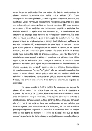 28
novas formas de legitimação. Mas eles podem não fazê-lo; noções antigas de
gênero serviram igualmente para validar novos regimes (57). Crises
demográficas causadas pela fome, pestes ou guerras, colocaram, às vezes, em
questão as visões normativas do casamento heterossexual (quando foi o caso
em certos meios de certos países no decorrer dos anos 20); mas também,
provocaram políticas natalistas que insistiram na importância exclusiva das
funções maternas e reprodutivas das mulheres (58). A transformação das
estruturas de emprego pode modificar as estratégias de casamento. Ela pode
oferecer novas possibilidades para a construção da subjetividade, mas elas
podem também ser vividas como novo espaço de atividade para as filhas e as
esposas obedientes (59). A emergência de novos tipos de símbolos culturais
pode tornar possível a reinterpretação ou mesmo a reescritura da história
Edipiana, mas ela pode servir para atualizar este drama terrível em termos
ainda mais eloqüentes. São os processos políticos que vão determinar o
resultado de quem vencerá – político no sentido de que vários atores e várias
significações se enfrentam para conseguir o controle. A natureza desse
processo, dos atores e das ações, só pode ser determinada especificamente se
situada no espaço e no tempo. Só podemos escrever a história desse processo
se reconhecermos que “homem” e “mulher” são ao mesmo tempo categorias
vazias e transbordantes; vazias porque elas não tem nenhum significado
definitivo e transcendente; transbordantes porque mesmo quando parecem
fixadas, elas contém ainda dentro delas definições alternativas negadas ou
reprimidas.
Em certo sentido a história política foi encenada no terreno do
gênero. É um terreno que parece fixado, mas cujo sentido é contestado e
flutuante. Se tratamos da oposição entre masculino e feminino como sendo
mais problemática do que conhecida, como alguma coisa que é definida e
constantemente construída num contexto concreto, temos então que perguntar
não só o que é que está em jogo nas proclamações ou nos debates que
invocam o gênero para justificar ou explicar suas posições, mas também como
percepções implícitas de gênero são invocadas ou reativadas. Qual é a relação
entre as leis sobre as mulheres e o poder do Estado? Por que (e desde
quando) as mulheres são invisíveis como sujeitos históricos, quando sabemos
 
