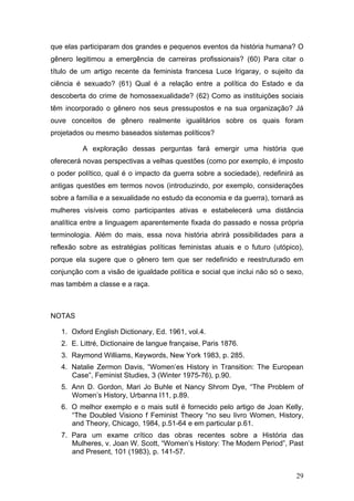 29
que elas participaram dos grandes e pequenos eventos da história humana? O
gênero legitimou a emergência de carreiras profissionais? (60) Para citar o
título de um artigo recente da feminista francesa Luce Irigaray, o sujeito da
ciência é sexuado? (61) Qual é a relação entre a política do Estado e da
descoberta do crime de homossexualidade? (62) Como as instituições sociais
têm incorporado o gênero nos seus pressupostos e na sua organização? Já
ouve conceitos de gênero realmente igualitários sobre os quais foram
projetados ou mesmo baseados sistemas políticos?
A exploração dessas perguntas fará emergir uma história que
oferecerá novas perspectivas a velhas questões (como por exemplo, é imposto
o poder político, qual é o impacto da guerra sobre a sociedade), redefinirá as
antigas questões em termos novos (introduzindo, por exemplo, considerações
sobre a família e a sexualidade no estudo da economia e da guerra), tornará as
mulheres visíveis como participantes ativas e estabelecerá uma distância
analítica entre a linguagem aparentemente fixada do passado e nossa própria
terminologia. Além do mais, essa nova história abrirá possibilidades para a
reflexão sobre as estratégias políticas feministas atuais e o futuro (utópico),
porque ela sugere que o gênero tem que ser redefinido e reestruturado em
conjunção com a visão de igualdade política e social que inclui não só o sexo,
mas também a classe e a raça.
NOTAS
1. Oxford English Dictionary, Ed. 1961, vol.4.
2. E. Littré, Dictionaire de langue française, Paris 1876.
3. Raymond Williams, Keywords, New York 1983, p. 285.
4. Natalie Zermon Davis, “Women’es History in Transition: The European
Case”, Feminist Studies, 3 (Winter 1975-76), p.90.
5. Ann D. Gordon, Mari Jo Buhle et Nancy Shrom Dye, “The Problem of
Women’s History, Urbanna I11, p.89.
6. O melhor exemplo e o mais sutil é fornecido pelo artigo de Joan Kelly,
“The Doubled Visiono f Feminist Theory “no seu livro Women, History,
and Theory, Chicago, 1984, p.51-64 e em particular p.61.
7. Para um exame crítico das obras recentes sobre a História das
Mulheres, v. Joan W. Scott, “Women’s History: The Modern Period”, Past
and Present, 101 (1983), p. 141-57.
 
