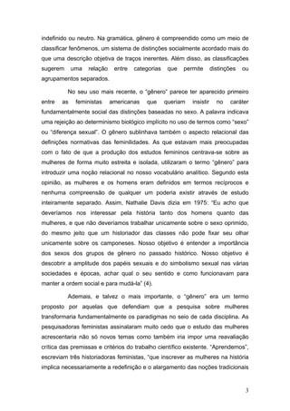 3
indefinido ou neutro. Na gramática, gênero é compreendido como um meio de
classificar fenômenos, um sistema de distinções socialmente acordado mais do
que uma descrição objetiva de traços inerentes. Além disso, as classificações
sugerem uma relação entre categorias que permite distinções ou
agrupamentos separados.
No seu uso mais recente, o “gênero” parece ter aparecido primeiro
entre as feministas americanas que queriam insistir no caráter
fundamentalmente social das distinções baseadas no sexo. A palavra indicava
uma rejeição ao determinismo biológico implícito no uso de termos como “sexo”
ou “diferença sexual”. O gênero sublinhava também o aspecto relacional das
definições normativas das feminilidades. As que estavam mais preocupadas
com o fato de que a produção dos estudos femininos centrava-se sobre as
mulheres de forma muito estreita e isolada, utilizaram o termo “gênero” para
introduzir uma noção relacional no nosso vocabulário analítico. Segundo esta
opinião, as mulheres e os homens eram definidos em termos recíprocos e
nenhuma compreensão de qualquer um poderia existir através de estudo
inteiramente separado. Assim, Nathalie Davis dizia em 1975: “Eu acho que
deveríamos nos interessar pela história tanto dos homens quanto das
mulheres, e que não deveríamos trabalhar unicamente sobre o sexo oprimido,
do mesmo jeito que um historiador das classes não pode fixar seu olhar
unicamente sobre os camponeses. Nosso objetivo é entender a importância
dos sexos dos grupos de gênero no passado histórico. Nosso objetivo é
descobrir a amplitude dos papéis sexuais e do simbolismo sexual nas várias
sociedades e épocas, achar qual o seu sentido e como funcionavam para
manter a ordem social e para mudá-la” (4).
Ademais, e talvez o mais importante, o “gênero” era um termo
proposto por aquelas que defendiam que a pesquisa sobre mulheres
transformaria fundamentalmente os paradigmas no seio de cada disciplina. As
pesquisadoras feministas assinalaram muito cedo que o estudo das mulheres
acrescentaria não só novos temas como também iria impor uma reavaliação
crítica das premissas e critérios do trabalho científico existente. “Aprendemos”,
escreviam três historiadoras feministas, “que inscrever as mulheres na história
implica necessariamente a redefinição e o alargamento das noções tradicionais
 