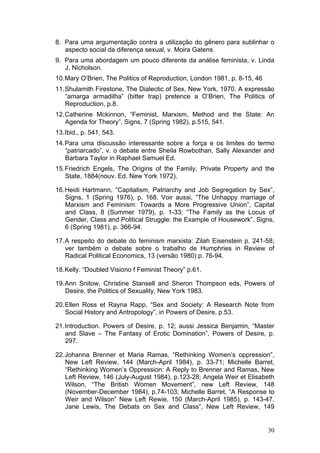 30
8. Para uma argumentação contra a utilização do gênero para sublinhar o
aspecto social da diferença sexual, v. Moira Gatens.
9. Para uma abordagem um pouco diferente da análise feminista, v. Linda
J. Nicholson.
10.Mary O’Brien, The Politics of Reproduction, London 1981, p. 8-15, 46
11.Shulamith Firestone, The Dialectic of Sex, New York, 1970. A expressão
“amarga armadilha” (bitter trap) pretence a O’Brien, The Politics of
Reproduction, p.8.
12.Catherine Mckinnon, “Feminist, Marxism, Method and the State: An
Agenda for Theory”, Signs, 7 (Spring 1982), p.515, 541.
13.Ibid., p. 541, 543.
14.Para uma discussão interessante sobre a força e os limites do termo
“patriarcado”, v. o debate entre Sheila Rowbothan, Sally Alexander and
Barbara Taylor in Raphael Samuel Ed.
15.Friedrich Engels, The Origins of the Family, Private Property and the
State, 1884(nouv. Ed. New York 1972).
16.Heidi Hartmann, “Capitalism, Patriarchy and Job Segregation by Sex”,
Signs, 1 (Spring 1976), p. 168. Voir aussi, “The Unhappy marriage of
Marxism and Feminism: Towards a More Progressive Union”, Capital
and Class, 8 (Summer 1979), p. 1-33; “The Family as the Locus of
Gender, Class and Political Struggle: the Example of Housework”, Signs,
6 (Spring 1981), p. 366-94.
17.A respeito do debate do feminism marxista: Zilah Eisenstein p. 241-58;
ver também o debate sobre o trabalho de Humphries in Review of
Radical Political Economics, 13 (versão 1980) p. 76-94.
18.Kelly. “Doubled Visiono f Feminist Theory” p.61.
19.Ann Snitow, Christine Stansell and Sheron Thompson eds, Powers of
Desire, the Politics of Sexuality, New York 1983.
20.Ellen Ross et Rayna Rapp, “Sex and Society: A Research Note from
Social History and Antropology”, in Powers of Desire, p.53.
21.Introduction. Powers of Desire, p. 12; aussi Jessica Benjamin, “Master
and Slave – The Fantasy of Erotic Domination”, Powers of Desire, p.
297.
22.Johanna Brenner et Maria Ramas, “Rethinking Women’s oppression”,
New Left Review, 144 (March-April 1984), p. 33-71; Michelle Barret,
“Rethinking Women’s Oppression: A Reply to Brenner and Ramas, New
Left Review, 146 (July-August 1984), p.123-28; Angela Weir et Elisabeth
Wilson, “The British Women Movement”, new Left Review, 148
(November-December 1984), p.74-103; Michelle Barret, “A Response to
Weir and Wilson” New Left Rewie, 150 (March-April 1985), p. 143-47.
Jane Lewis, The Debats on Sex and Class”, New Left Review, 149
 