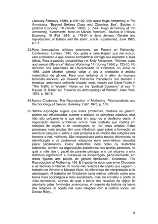 31
(January-February 1985), p.108-120; Voir aussi Hugh Armstrong et Pat
Armstrong, “Beyond Sexless Class and Classless Sex”, Studies in
political Economy, 10 (Winter 1983), p, 7-44; Hugh Armstrong et Pat
Armstrong, “Comments: More on Marxist feminism”, Studies in Political
Economy, 15 (Fall 1984), p. 179-84 et Jane Jenson, “Gender and
reproduction; or Babies and the state”, article unpublished, June 1985,
p.1-7.
23.Para formulações teóricas anteriores, ver Papers on Patriarchy:
Conference. London, 1976. Sou grata a Jane Kaplan que me indicou
esta publicação e que aceitou compartilhar comigo seu exemplar e suas
idéias. Para a posição psicanalítica ver Sally Alexander, “Women, class
and sexual difference” History Workshop 17 (Spring 1984) p. 125-35. No
decorrer dos seminaries da Universidade de Princeton, no início de
1986. Juliet Mitchell parecia voltar a das a prioridade à análise
materialista do gênero. Para uma tentativa de ir além do impasse
feminista marxista, ver Coward, Patriachal Precedents. Ver também a
tentativa americana brilhante iniciada nesta direção por Gayle Rubin in
“The Traffic in Women” Notes on the “political Economy” of sex “in
Rayner R. Reiter ed. Towards an Anthropology of Women”, New York,
1975, p. 167-8.
24.Nancy Chodorow. The Reproduction of Mothering: Psichoanalysis and
the Sociology of Gender, Berkeley, Calif. 1978, p. 169.
25.“Minha exposição sugere que estes problemas, relativos ao gênero,
podem ser influenciados durante o período do complexo edipiano, mas
não são unicamente o que está em jogo ou o desfecho deste. A
negociação destes problemas ocorre num contexto que implica em
relações de objeto e de construções do “eu” mais amplas. Estes
processos mais amplos têm uma influência igual sobre a formação da
estrutura psíquica e sobre a vida psíquica e os modos das relações nos
homens e nas mulheres. São responsáveis pelos modos diferenciais de
identificação e de problemas edipianos mais assimétricos descritos
pelos psicanalistas. Estes desfechos, bem como os desfechos
edipianos, provêm da organização assimétrica das tarefas parentais, na
qual a mãe tem o papel de parente principal e o pai situa-se a uma
distância significativa e investe-se na socialização, particularmente, em
áreas ligadas aos papéis de gênero tipificados”. Chodorow, The
Reproduction of Mothering, 166. É importante notar que entre Chodorow
e as teóricas britânicas da teoria das relações de objeto que seguem o
trabalho de Winicott e Melanie Klein, há diferenças de interpretação e de
abordagem. O trabalho de Chodorow seria melhor definido como uma
teoria mais sociológica e mais socializada, mas ele constitui o ponto de
vista dominante, através do qual a teoria das relações de objeto foi
abordada pelas feministas americanas. A respeito da história da teoria
das relações de objeto nas suas relações com a política social, ver
Denise Riley...
 