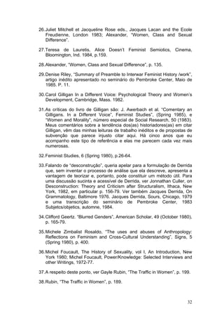 32
26.Juliet Mitchell et Jacqueline Rose eds., Jacques Lacan and the Ecole
Freudienne, London 1983; Alexander, “Women, Class and Sexual
Difference”.
27.Teresa de Lauretis, Alice Doesn’t Feminist Semiotics, Cinema,
Bloomington, Ind. 1984, p.159.
28.Alexander, “Women, Class and Sexual Difference”, p. 135.
29.Denise Riley, “Summary of Preamble to Interwar Feminist History /work”,
artigo inédito apresentado no seminário do Pembroke Center, Maio de
1985. P. 11.
30.Carol Gilligan In a Different Voice: Psychological Theory and Women’s
Development, Cambridge, Mass. 1982.
31.As críticas do livro de Gilligan são: J. Awerbach et al. “Comentary an
Gilligans. In a Different Voice”, Feminist Studies”, (Spring 1985), e
“Women and Morality”, número especial de Social Research, 50 (1983).
Meus comentários sobre a tendência dos(as) historiadores(as) em citar
Gilligan, vêm das minhas leituras de trabalho inéditos e de propostas de
subvenção que parece injusto citar aqui. Há cinco anos que eu
acompanho este tipo de referência e elas me parecem cada vez mais
numerosas.
32.Feminist Studies, 6 (Spring 1980), p.26-64.
33.Falando de “desconstrução”, queria apelar para a formulação de Derrida
que, sem inventar o processo de análise que ela descreve, apresenta a
vantagem de teorizar e, portanto, pode constituir um método útil. Para
uma discussão sucinta e acessível de Derrida, ver Jonnathan Culler, on
Desconstruction: Theory and Criticism after Structuralism, Ithaca, New
York, 1982, em particular p. 156-79. Ver também Jacques Derrida, On
Grammatology, Baltimore 1976. Jacques Derrida, Sours, Chicago, 1979
e uma transcrição do seminário de Pembroke Center, 1983
Subjetcs/objetics, automne, 1984.
34.Clifford Geertz. “Blurred Genders”, American Scholar, 49 (October 1980),
p. 165-79.
35.Michele Zimbalist Rosaldo, “The uses and abuses of Anthropology:
Reflections on Feminism and Cross-Cultural Understanding”, Signs, 5
(Spring 1980), p. 400.
36.Michel Foucault, The History of Sexuality, vol I, An Introduction, New
York 1980; Michel Foucault, Power/Knowledge: Selected Interviews and
other Writings, 1972-77.
37.A respeito deste ponto, ver Gayle Rubin, “The Traffic in Women”, p. 199.
38.Rubin, “The Traffic in Women”, p. 189.
 