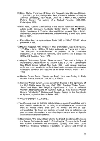 33
39.Biddy Martin, “Feminism, Criticism and Foucault”, New German Critique,
27 (fall 1982), p. 3-3-; Kathryn Kish Sklar, Catherine Beecher: A Study in
America Domesticity, New Haven, Conn. 1973; Mary A. Hill, Cherlotte
Perkins Gilman: The Making of a Radical Feminist, 1860-1896,
Philadelphia 1980.
40.Lou Ratté, “Gender Ambivalence in the Indian Nationalist Movement”,
article inédit, Seminaire Pembroke Center, Spring 1983 et Mrinalini
Sinha, “Manliness: A Victorian Ideal and British Imperial Elite in India”,
article inédit, Departament d’Histoire, State University of New York, stony
Brook, 1984.
41.Pierre Bourdieu, La sens pratique. Paris 1980, p. 246-47, 333-461 et en
particulier p. 366.
42.Maurice Godelier, “The Origins of Male Domination”, New Left Review,
127 (May – June, 1981) p. 17 Artigo publicado na França sob o título:
“Les Rapports Hommes/femmes: le problem de la domination
masculine:, in La Condition Feminina, obra coletiva sob a direção do
CERM, Ed. Sociales, Paris, 1978.
43.Gayatri Chakravorty Spivak, “Three women’s Texts and a Critique of
Imperialism”; Critical Inquiry, 12 (autumn 1985) p. 243-46 – ver também
Kate Millett, Sexual Political, New York, 1969 – Luce Iragaray examina
as formas como as referências femininas funcionam nos maiores textos
da filosofia ocidental em Speculum of the other Woman, Ithaca – NY –
1985.
44.Natalie Zemon Davis, “Women on Toop”, dans son Society in Early
Modern France, Stanford, Calif, 1975, p. 124-51.
45.Caroline Walker Bynum. Jesus as Mother: Studies in the Spirituality of
the High Middle Ages, Berkeley Calif. 1982; Caroline Walker Bynum,
“Feast and Flesh: The Religious Significance of Food to Medieval
Women”, Representations 11 (Summer 1985), p. 1-25. Caroline Walker
Bynum, “Introduction”, Religion and Gender, Essays on the Complexity
of Symbols, à paraitre Beacon Press 1987.
46.Ver, por exemplo, T. J. Clarke…
47.A diferença entre os teóricos estruturalistas e pós-estruturalistas sobre
esta questão reside no fato da categoria da diferença ter um estatuto
mais ou menos aberto entre eles. Na medida em que os pós-
estruturalistas não fixam um sentido universal para as categorias ou
para as suas interelações, a sua abordagem parece levar ao tipo de
análise histórica que eu defendo.
48.Rachel Weil, “The Crown Has Fallen to the Distaff: Gender and Politics in
the Age of Catharine de Medici”, Critical Matrix (Documents de Travail
des Études Féminines de Princeton). 6(1985). Voir aussi Louis
Montrose, “Shaping Fantasies: Figurations of Gender and Power in
 
