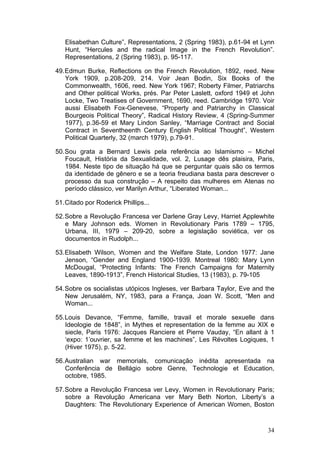 34
Elisabethan Culture”, Representations, 2 (Spring 1983), p.61-94 et Lynn
Hunt, “Hercules and the radical Image in the French Revolution”.
Representations, 2 (Spring 1983), p. 95-117.
49.Edmun Burke, Reflections on the French Revolution, 1892, reed. New
York 1909, p.208-209, 214. Voir Jean Bodin, Six Books of the
Commonwealth, 1606, reed. New York 1967; Roberty Filmer, Patriarchs
and Other political Works, prés. Par Peter Laslett, oxford 1949 et John
Locke, Two Treatises of Government, 1690, reed. Cambridge 1970. Voir
aussi Elisabeth Fox-Genevese, “Property and Patriarchy in Classical
Bourgeois Political Theory”, Radical History Review, 4 (Spring-Summer
1977), p.36-59 et Mary Lindon Sanley, “Marriage Contract and Social
Contract in Seventheenth Century English Political Thought”, Western
Political Quarterly, 32 (march 1979), p.79-91.
50.Sou grata a Bernard Lewis pela referência ao Islamismo – Michel
Foucault, História da Sexualidade, vol. 2, Lusage dês plaisira, Paris,
1984. Neste tipo de situação há que se perguntar quais são os termos
da identidade de gênero e se a teoria freudiana basta para descrever o
processo da sua construção – A respeito das mulheres em Atenas no
período clássico, ver Marilyn Arthur, “Liberated Woman...
51.Citado por Roderick Phillips...
52.Sobre a Revolução Francesa ver Darlene Gray Levy, Harriet Applewhite
e Mary Johnson eds. Women in Revolutionary Paris 1789 – 1795,
Urbana, III, 1979 – 209-20, sobre a legislação soviética, ver os
documentos in Rudolph...
53.Elisabeth Wilson, Women and the Welfare State, London 1977: Jane
Jenson, “Gender and England 1900-1939. Montreal 1980: Mary Lynn
McDougal, “Protecting Infants: The French Campaigns for Maternity
Leaves, 1890-1913”, French Historical Studies, 13 (1983), p. 79-105
54.Sobre os socialistas utópicos Ingleses, ver Barbara Taylor, Eve and the
New Jerusalém, NY, 1983, para a França, Joan W. Scott, “Men and
Woman...
55.Louis Devance, “Femme, famille, travail et morale sexuelle dans
Ideologie de 1848”, in Mythes et representation de la femme au XIX e
siecle, Paris 1976: Jacques Ranciere et Pierre Vauday, “En allant à 1
‘expo: 1’ouvrier, sa femme et les machines”, Les Révoltes Logiques, 1
(Hiver 1975), p. 5-22.
56.Australian war memorials, comunicação inédita apresentada na
Conferência de Bellágio sobre Genre, Technologie et Education,
octobre, 1985.
57.Sobre a Revolução Francesa ver Levy, Women in Revolutionary Paris;
sobre a Revolução Americana ver Mary Beth Norton, Liberty’s a
Daughters: The Revolutionary Experience of American Women, Boston
 