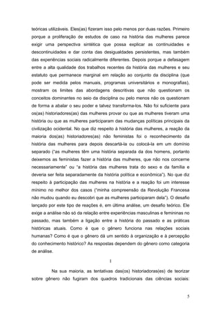5
teóricas utilizáveis. Eles(as) fizeram isso pelo menos por duas razões. Primeiro
porque a proliferação de estudos de caso na história das mulheres parece
exigir uma perspectiva sintética que possa explicar as continuidades e
descontinuidades e dar conta das desigualdades persistentes, mas também
das experiências sociais radicalmente diferentes. Depois porque a defasagem
entre a alta qualidade dos trabalhos recentes da história das mulheres e seu
estatuto que permanece marginal em relação ao conjunto da disciplina (que
pode ser medida pelos manuais, programas universitários e monografias),
mostram os limites das abordagens descritivas que não questionam os
conceitos dominantes no seio da disciplina ou pelo menos não os questionam
de forma a abalar o seu poder e talvez transforma-los. Não foi suficiente para
os(as) historiadores(as) das mulheres provar ou que as mulheres tiveram uma
história ou que as mulheres participaram das mudanças políticas principais da
civilização ocidental. No que diz respeito à história das mulheres, a reação da
maioria dos(as) historiadores(as) não feministas foi o reconhecimento da
história das mulheres para depois descartá-la ou colocá-la em um domínio
separado (“as mulheres têm uma história separada da dos homens, portanto
deixemos as feministas fazer a história das mulheres, que não nos concerne
necessariamente” ou “a história das mulheres trata do sexo e da família e
deveria ser feita separadamente da história política e econômica”). No que diz
respeito à participação das mulheres na história e a reação foi um interesse
mínimo no melhor dos casos (“minha compreensão da Revolução Francesa
não mudou quando eu descobri que as mulheres participaram dela”). O desafio
lançado por este tipo de reações é, em última análise, um desafio teórico. Ele
exige a análise não só da relação entre experiências masculinas e femininas no
passado, mas também a ligação entre a história do passado e as práticas
históricas atuais. Como é que o gênero funciona nas relações sociais
humanas? Como é que o gênero dá um sentido à organização e à percepção
do conhecimento histórico? As respostas dependem do gênero como categoria
de análise.
I
Na sua maioria, as tentativas das(os) historiadoras(es) de teorizar
sobre gênero não fugiram dos quadros tradicionais das ciências sociais:
 