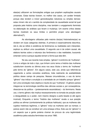 6
elas(es) utilizaram as formulações antigas que propõem explicações causais
universais. Estas teorias tiveram, no melhor dos casos, um caráter limitado
porque elas tendem a incluir generalizações redutoras ou simples demais:
estas minam não só o sentido da complexidade da causalidade social tal qual
proposta pela história como disciplina, mas também o engajamento feminista
na elaboração de análises que levam à mudança. Um exame crítico destas
teorias mostrará os seus limites e permitirá propor uma abordagem
alternativa(7).
As abordagens utilizadas pela maioria dos(as) historiadores(as) se
dividem em duas categorias distintas. A primeira é essencialmente descritiva,
isto é, ela se refere à existência de fenômenos ou realidades sem interpretar,
explicar ou atribuir uma causalidade. O segundo uso é de ordem causal, ele
elabora teorias sobre a natureza dos fenômenos e das realidades, buscando
entender como e porque aqueles tomam a forma que eles têm.
No seu uso recente mais simples, “gênero” é sinônimo de “mulheres”.
Livros e artigos de todo o tipo, que tinham como tema a história das mulheres
substituíram durante os últimos anos nos seus títulos o termo de “mulheres”
pelo termo de “gênero”. Em alguns casos, este uso, ainda que referindo-se
vagamente a certos conceitos analíticos, trata realmente da aceitabilidade
política desse campo de pesquisa. Nessas circunstâncias, o uso do termo
“gênero” visa indicar a erudição e a seriedade de um trabalho porque “gênero”
tem uma conotação mais objetiva e neutra do que “mulheres”. O gênero parece
integrar-se na terminologia científica das ciências sociais e, por conseqüência,
dissociar-se da política – (pretensamente escandalosa) – do feminismo. Neste
uso, o termo gênero não implica necessariamente na tomada de posição sobre
a desigualdade ou o poder, nem mesmo designa a parte lesada (e até agora
invisível). Enquanto o termo “história das mulheres” revela a sua posição
política ao afirmar (contrariamente às práticas habituais), que as mulheres são
sujeitos históricos legítimos, o “gênero” inclui as mulheres sem as nomear, e
parece assim não se constituir em uma ameaça crítica. Este uso do “gênero” é
um aspecto que a gente poderia chamar de procura de uma legitimidade
acadêmica pelos estudos feministas nos anos 1980.
 