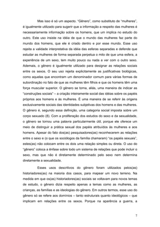 7
Mas isso é só um aspecto. “Gênero”, como substituto de “mulheres”,
é igualmente utilizado para sugerir que a informação a respeito das mulheres é
necessariamente informação sobre os homens, que um implica no estudo do
outro. Este uso insiste na idéia de que o mundo das mulheres faz parte do
mundo dos homens, que ele é criado dentro e por esse mundo. Esse uso
rejeita a validade interpretativa da idéia das esferas separadas e defende que
estudar as mulheres de forma separada perpetua o mito de que uma esfera, a
experiência de um sexo, tem muito pouco ou nada a ver com o outro sexo.
Ademais, o gênero é igualmente utilizado para designar as relações sociais
entre os sexos. O seu uso rejeita explicitamente as justificativas biológicas,
como aquelas que encontram um denominador comum para várias formas de
subordinação no fato de que as mulheres têm filhos e que os homens têm uma
força muscular superior. O gênero se torna, aliás, uma maneira de indicar as
“construções sociais” – a criação inteiramente social das idéias sobre os papéis
próprios aos homens e às mulheres. É uma maneira de se referir às origens
exclusivamente sociais das identidades subjetivas dos homens e das mulheres.
O gênero é, segundo essa definição, uma categoria social imposta sobre um
corpo sexuado (8). Com a proliferação dos estudos do sexo e da sexualidade,
o gênero se tornou uma palavra particularmente útil, porque ele oferece um
meio de distinguir a prática sexual dos papéis atribuídos às mulheres e aos
homens. Apesar do fato dos(as) pesquisadores(as) reconhecerem as relações
entre o sexo e (o que os sociólogos da família chamaram) “os papéis sexuais”,
estes(as) não colocam entre os dois uma relação simples ou direta. O uso do
“gênero” coloca a ênfase sobre todo um sistema de relações que pode incluir o
sexo, mas que não é diretamente determinado pelo sexo nem determina
diretamente a sexualidade.
Esses usos descritivos do gênero foram utilizados pelos(as)
historiadores(as) na maioria dos casos, para mapear um novo terreno. Na
medida em que os(as) historiadores(as) sociais se voltavam para novos temas
de estudo, o gênero dizia respeito apenas a temas como as mulheres, as
crianças, as famílias e as ideologias do gênero. Em outros termos, esse uso do
gênero só se refere aos domínios – tanto estruturais quanto ideológicos – que
implicam em relações entre os sexos. Porque na aparência a guerra, a
 