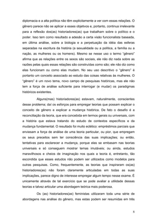 8
diplomacia e a alta política não têm explicitamente a ver com essas relações. O
gênero parece não se aplicar a esses objetivos e, portanto, continua irrelevante
para a reflexão dos(as) historiadores(as) que trabalham sobre o político e o
poder. Isso tem como resultado a adesão a certa visão funcionalista baseada,
em última análise, sobre a biologia e a perpetuação da idéia das esferas
separadas na escritura da história (a sexualidade ou a política, a família ou a
nação, as mulheres ou os homens). Mesmo se nesse uso o termo “gênero”
afirma que as relações entre os sexos são sociais, ele não diz nada sobre as
razões pelas quais essas relações são construídas como são; ele não diz como
elas funcionam ou como elas mudam. No seu uso descritivo o “gênero” é
portanto um conceito associado ao estudo das coisas relativas às mulheres. O
“gênero” é um novo tema, novo campo de pesquisas históricas, mas ele não
tem a força de análise suficiente para interrogar (e mudar) os paradigmas
históricos existentes.
Alguns(mas) historiadores(as) estavam, naturalmente, conscientes
desse problema; daí os esforços para empregar teorias que possam explicar o
conceito de gênero e explicar a mudança histórica. De fato o desafio é a
reconciliação da teoria, que era concebida em termos gerais ou universais, com
a história que estava tratando do estudo de contextos específicos e da
mudança fundamental. O resultado foi muito eclético: empréstimos parciais que
enviesam a força de análise de uma teoria particular, ou pior, que empregam
os seus preceitos sem ter consciência das suas implicações; ou então,
tentativas para esclarecer a mudança, porque elas se embasam nas teorias
universais e só conseguem mostrar temas imutáveis; ou ainda, estudos
maravilhosos e cheios de imaginação nos quais a teoria é, entretanto, tão
escondida que esses estudos não podem ser utilizados como modelos para
outras pesquisas. Como, frequentemente, as teorias que inspiraram os(as)
historiadores(as) não foram claramente articuladas em todas as suas
implicações, parece digno de interesse empregar algum tempo nesse exame. É
unicamente através de tal exercício que se pode avaliar a utilidade dessas
teorias e talvez articular uma abordagem teórica mais poderosa.
Os (as) historiadores(as) feministas utilizaram toda uma série de
abordagens nas análise do gênero, mas estas podem ser resumidas em três
 