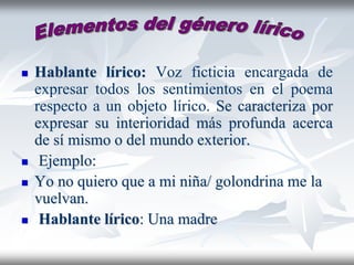  Hablante lírico: Voz ficticia encargada de
expresar todos los sentimientos en el poema
respecto a un objeto lírico. Se caracteriza por
expresar su interioridad más profunda acerca
de sí mismo o del mundo exterior.
 Ejemplo:
 Yo no quiero que a mi niña/ golondrina me la
vuelvan.
 Hablante lírico: Una madre
 