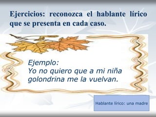 Ejercicios: reconozca el hablante lírico
que se presenta en cada caso.
Ejemplo:
Yo no quiero que a mi niña
golondrina me la vuelvan.
Hablante lírico: una madre
 