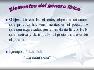 Objeto lírico: Es el ente, objeto o situación
que provoca los sentimientos en el poeta, los
que son expresados por el hablante lírico. Es lo
que motiva y da impulso al poeta para escribir
el poema.
 Ejemplo: “la amada”
“La naturaleza”
 