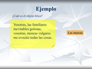 Ejemplo
Vosotras, las familiares
inevitables golosas,
vosotras, moscas vulgares
me evocáis todas las cosas.
¿Cuál es el objeto lírico?
Las moscas
 