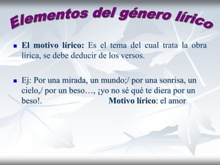  El motivo lírico: Es el tema del cual trata la obra
lírica, se debe deducir de los versos.
 Ej: Por una mirada, un mundo;/ por una sonrisa, un
cielo,/ por un beso…, ¡yo no sé qué te diera por un
beso!. Motivo lírico: el amor
 