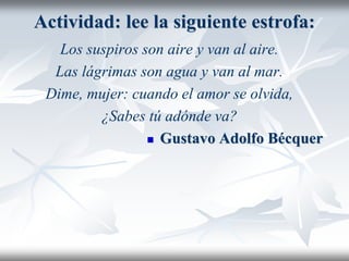 Actividad: lee la siguiente estrofa:
Los suspiros son aire y van al aire.
Las lágrimas son agua y van al mar.
Dime, mujer: cuando el amor se olvida,
¿Sabes tú adónde va?
 Gustavo Adolfo Bécquer
 