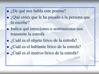 ¿De qué nos habla este poema?
 ¿Qué crees que le ha pasado a la persona que
lo escribe?
 Indica qué emociones o sentimientos nos
transmite la estrofa
 ¿Cuál es el objeto lírico de la estrofa?
 ¿Cuál es el hablante lírico de la estrofa?
 ¿Cuál es el motivo lírico de la estrofa?
 