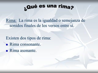 Rima: La rima es la igualdad o semejanza de
sonidos finales de los versos entre sí.
Existen dos tipos de rima:
 Rima consonante.
 Rima asonante.
 