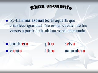  b).-La rima asonante: es aquella que
establece igualdad sólo en las vocales de los
versos a partir de la última vocal acentuada.
 sombrero pino selva
 viento libro naturaleza
 