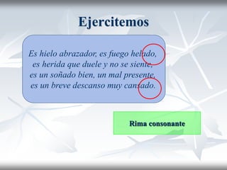 Ejercitemos
Es hielo abrazador, es fuego helado,
es herida que duele y no se siente,
es un soñado bien, un mal presente,
es un breve descanso muy cansado.
Rima consonante
 