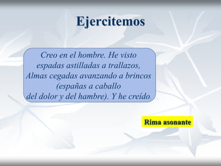 Ejercitemos
Creo en el hombre. He visto
espadas astilladas a trallazos,
Almas cegadas avanzando a brincos
(españas a caballo
del dolor y del hambre). Y he creído.
Rima asonante
 