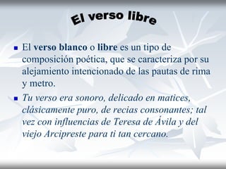  El verso blanco o libre es un tipo de
composición poética, que se caracteriza por su
alejamiento intencionado de las pautas de rima
y metro.
 Tu verso era sonoro, delicado en matices,
clásicamente puro, de recias consonantes; tal
vez con influencias de Teresa de Ávila y del
viejo Arcipreste para ti tan cercano.
 
