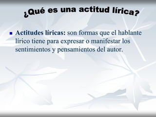  Actitudes líricas: son formas que el hablante
lírico tiene para expresar o manifestar los
sentimientos y pensamientos del autor.
 
