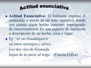  Actitud Enunciativa: El hablante expresa el
contenido a través de un tono narrativo donde
nos cuenta algún hecho concreto impregnado
de emocionalidad. Es una especie de narración
o descripción de un hecho, cosa o lugar.
 Ej: “el río Guadalquivir
va entre naranjos y olivos
Los dos ríos de Granada
bajan de la nieve al trigo (García Lorca)
 