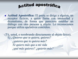  Actitud Apostrófica: El poeta se dirige a alguien, un
receptor ficticio, a quien llama con intensidad y
dramatismo, de forma que pareciera entablar un
diálogo con otra persona u objeto. Lo reconocemos
porque utiliza apelativos concretos.
(Tú, usted, o nombrando directamente al objeto lírico).
Ej:¿Quieres que te quiera, quieres?
¿quieres que te quiera más?
Te quiero más que a mi vida
¿qué más quieres? ¿quieres más?
 