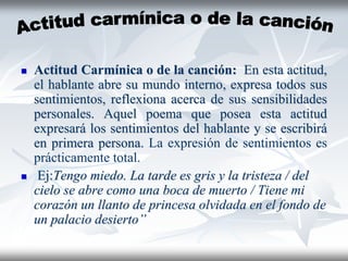  Actitud Carmínica o de la canción: En esta actitud,
el hablante abre su mundo interno, expresa todos sus
sentimientos, reflexiona acerca de sus sensibilidades
personales. Aquel poema que posea esta actitud
expresará los sentimientos del hablante y se escribirá
en primera persona. La expresión de sentimientos es
prácticamente total.
 Ej:Tengo miedo. La tarde es gris y la tristeza / del
cielo se abre como una boca de muerto / Tiene mi
corazón un llanto de princesa olvidada en el fondo de
un palacio desierto”
 