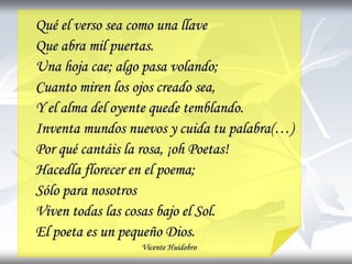Qué el verso sea como una llave
Que abra mil puertas.
Una hoja cae; algo pasa volando;
Cuanto miren los ojos creado sea,
Y el alma del oyente quede temblando.
Inventa mundos nuevos y cuida tu palabra(…)
Por qué cantáis la rosa, ¡oh Poetas!
Hacedla florecer en el poema;
Sólo para nosotros
Viven todas las cosas bajo el Sol.
El poeta es un pequeño Dios.
Vicente Huidobro
 