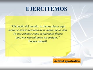 EJERCITEMOS
“Oh dueño del mundo: te damos placer aquí
nadie se siente desolado de ti, dador de la vida.
Tú nos estimas como si fuéramos flores:
aquí nos marchitamos tus amigos.”
Poema náhuatl
Actitud apostrófica
 