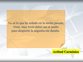 No sé lo que he soñado en la noche pasada;
triste, muy triste debió ser el sueño
pues despierto la angustia me duraba.
Actitud Carmínica
 