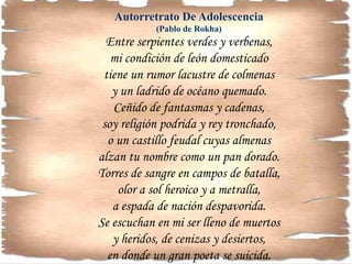 Autorretrato De Adolescencia
(Pablo de Rokha)
Entre serpientes verdes y verbenas,
mi condición de león domesticado
tiene un rumor lacustre de colmenas
y un ladrido de océano quemado.
Ceñido de fantasmas y cadenas,
soy religión podrida y rey tronchado,
o un castillo feudal cuyas almenas
alzan tu nombre como un pan dorado.
Torres de sangre en campos de batalla,
olor a sol heroico y a metralla,
a espada de nación despavorida.
Se escuchan en mi ser lleno de muertos
y heridos, de cenizas y desiertos,
en donde un gran poeta se suicida.
 