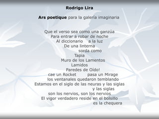 Rodrigo Lira
Ars poetique para la galería imaginaria
Que el verso sea como una ganzúa
Para entrar a robar de noche
Al diccionario a la luz
De una linterna
sorda como
Tapia
Muro de los Lamentos
Lamidos
Paredes de Oído!
cae un Rocket pasa un Mirage
los ventanales quedaron temblando
Estamos en el siglo de las neuras y las siglas
y las siglas
son los nervios, son los nervios
El vigor verdadero reside en el bolsillo
es la chequera
 