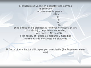 El músculo se vende en paquetes por Correos
la ambición
no descansa la poesía
está c
ol
g
an
do
en la dirección de Bibliotecas Archivos y Museos en Artí
culos de lujo, de primera necesidad,
oh, poetas! No cantéis
a las rosas, oh, dejadlas madurar y hacedlas
mermelada de mosqueta en el poema
El Autor pide al Lector diScurpas por la molestia (Su Propinaes Misue
rdo)
 