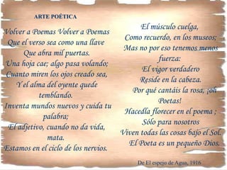 ARTE POÉTICA
Volver a Poemas Volver a Poemas
Que el verso sea como una llave
Que abra mil puertas.
Una hoja cae; algo pasa volando;
Cuanto miren los ojos creado sea,
Y el alma del oyente quede
temblando.
Inventa mundos nuevos y cuida tu
palabra;
El adjetivo, cuando no da vida,
mata.
Estamos en el ciclo de los nervios.
El músculo cuelga,
Como recuerdo, en los museos;
Mas no por eso tenemos menos
fuerza:
El vigor verdadero
Reside en la cabeza.
Por qué cantáis la rosa, ¡oh
Poetas!
Hacedla florecer en el poema ;
Sólo para nosotros
Viven todas las cosas bajo el Sol.
El Poeta es un pequeño Dios.
De El espejo de Agua, 1916
 
