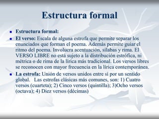 Estructura formal
 Estructura formal:
 El verso: Escala de alguna estrofa que permite separar los
enunciados que forman el poema. Además permite guiar el
ritmo del poema. Involucra acentuación, sílabas y rima. El
VERSO LIBRE no está sujeto a la distribución estrófica, ni
métrica o de rima de la lírica más tradicional. Los versos libres
se reconocen con mayor frecuencia en la lírica contemporánea.
 La estrofa: Unión de versos unidos entre sí por un sentido
global. Las estrofas clásicas más comunes, son: 1) Cuatro
versos (cuarteta); 2) Cinco versos (quintilla); 3)Ocho versos
(octava); 4) Diez versos (décimas)
 
