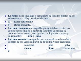  La rima: Es la igualdad o semejanza de sonidos finales de los
versos entre sí. Hay dos tipos de rima:
 a) Rima consonante.
 b) Rima asonante.
 La rima consonante es aquella que se establece entre los
versos cuyos finales, a partir de la última vocal que se
pronuncia con acento, son iguales, incluyendo vocales y
consonantes. Luna / Cuna
 La rima asonante es aquella que se establece solo en las
vocales de los versos a partir de la última vocal acentuada.
 sombrero pino selva
 viento libro naturalez
a
 