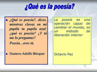  ¿Qué es poesía?, dices,
mientras clavas en mi
pupila tu pupila azul;
¿qué es poesía? ¿Y tú
me lo preguntas?
Poesía…eres tú.
 Gustavo Adolfo Bécquer
La poesía es una
operación capaz de
cambiar el mundo, es
un método de
liberación interior
Octavio Paz
 