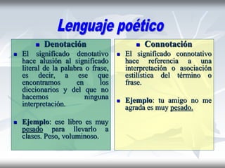  Denotación
 El significado denotativo
hace alusión al significado
literal de la palabra o frase,
es decir, a ese que
encontramos en los
diccionarios y del que no
hacemos ninguna
interpretación.
 Ejemplo: ese libro es muy
pesado para llevarlo a
clases. Peso, voluminoso.
 Connotación
 El significado connotativo
hace referencia a una
interpretación o asociación
estilística del término o
frase.
 Ejemplo: tu amigo no me
agrada es muy pesado.
 
