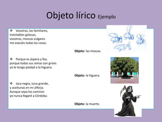 Objeto lírico Ejemplo
 Vosotras, las familiares,
inevitables golosas,
vosotras, moscas vulgares
me evocáis todas las cosas.
Objeto: las moscas.
 Porque es áspera y fea,
porque todas sus ramas son grises
yo le tengo piedad a la higuera.
Objeto: la higuera.
 Jaca negra, luna grande,
y aceitunas en mi alforja.
Aunque sepa los caminos
yo nunca llegaré a Córdoba.
Objeto: la muerte.
 