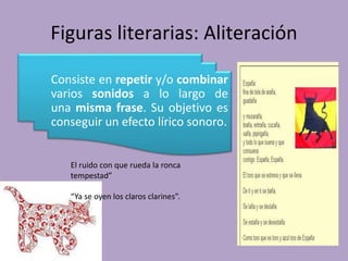 Figuras literarias: Aliteración
Consiste en repetir y/o combinar
varios sonidos a lo largo de
una misma frase. Su objetivo es
conseguir un efecto lírico sonoro.
El ruido con que rueda la ronca
tempestad”
“Ya se oyen los claros clarines”.
 
