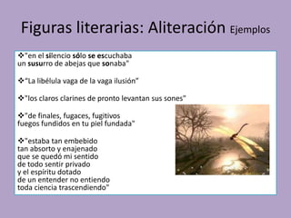 Figuras literarias: Aliteración Ejemplos
"en el silencio sólo se escuchaba
un susurro de abejas que sonaba"
“La libélula vaga de la vaga ilusión”
"los claros clarines de pronto levantan sus sones"
"de finales, fugaces, fugitivos
fuegos fundidos en tu piel fundada"
"estaba tan embebido
tan absorto y enajenado
que se quedó mi sentido
de todo sentir privado
y el espíritu dotado
de un entender no entiendo
toda ciencia trascendiendo"
 