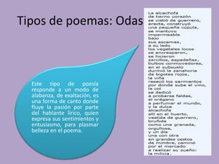 Tipos de poemas: Odas
Este tipo de poesía
responde a un modo de
alabanza, de exaltación, es
una forma de canto donde
fluye la pasión por parte
del hablante lírico, quien
expresa sus sentimientos y
entusiasmo, para plasmar
belleza en el poema.
 